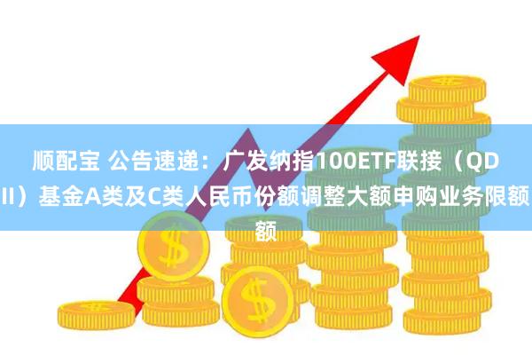 顺配宝 公告速递：广发纳指100ETF联接（QDII）基金A类及C类人民币份额调整大额申购业务限额