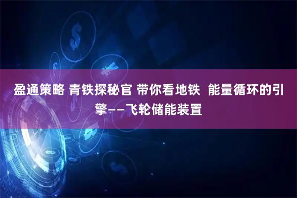盈通策略 青铁探秘官 带你看地铁  能量循环的引擎——飞轮储能装置