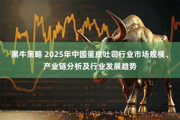黑牛策略 2025年中国蛋皮吐司行业市场规模、产业链分析及行业发展趋势
