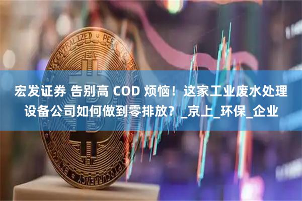 宏发证券 告别高 COD 烦恼！这家工业废水处理设备公司如何做到零排放？_京上_环保_企业