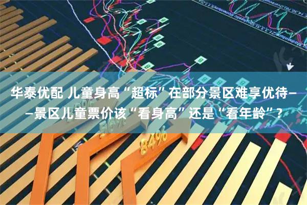 华泰优配 儿童身高“超标”在部分景区难享优待——景区儿童票价该“看身高”还是“看年龄”?