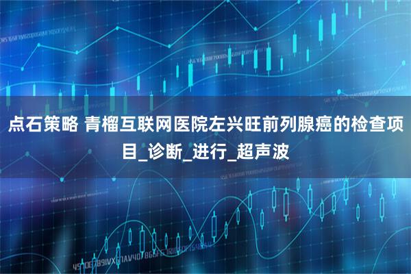 点石策略 青榴互联网医院左兴旺前列腺癌的检查项目_诊断_进行_超声波