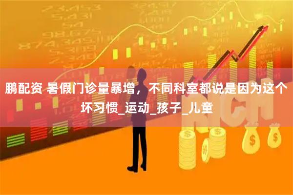 鹏配资 暑假门诊量暴增,不同科室都说是因为这个坏习惯_运动_孩子_儿童