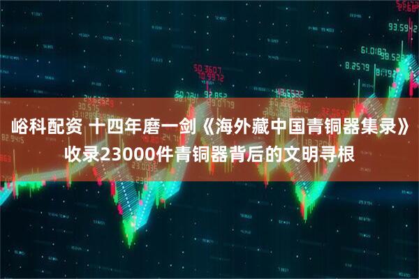 峪科配资 十四年磨一剑《海外藏中国青铜器集录》收录23000件青铜器背后的文明寻根