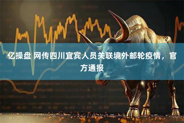 亿操盘 网传四川宜宾人员关联境外邮轮疫情，官方通报