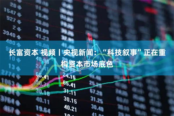 长富资本 视频丨央视新闻：“科技叙事”正在重构资本市场底色