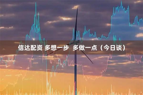 信达配资 多想一步  多做一点（今日谈）