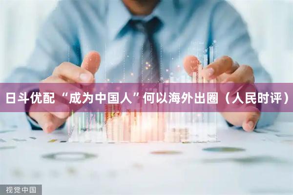 日斗优配 “成为中国人”何以海外出圈（人民时评）