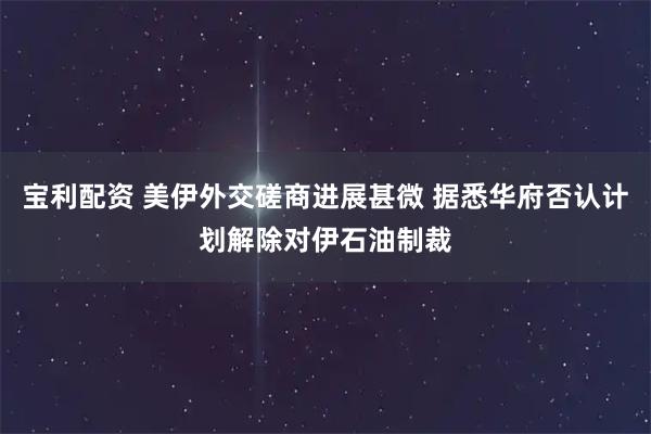 宝利配资 美伊外交磋商进展甚微 据悉华府否认计划解除对伊石油制裁