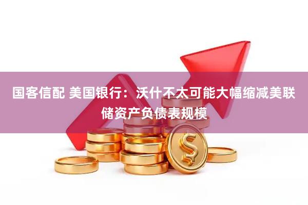 国客信配 美国银行：沃什不太可能大幅缩减美联储资产负债表规模
