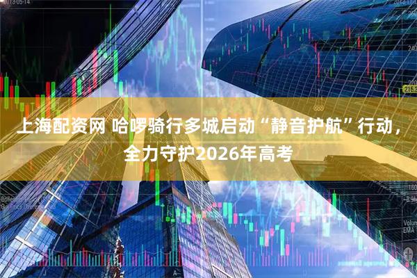 上海配资网 哈啰骑行多城启动“静音护航”行动，全力守护2026年高考