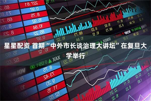 星星配资 首期“中外市长谈治理大讲坛”在复旦大学举行