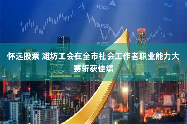 怀远股票 潍坊工会在全市社会工作者职业能力大赛斩获佳绩