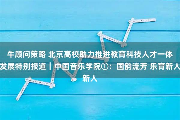 牛顾问策略 北京高校助力推进教育科技人才一体发展特别报道｜中国音乐学院①：国韵流芳 乐育新人