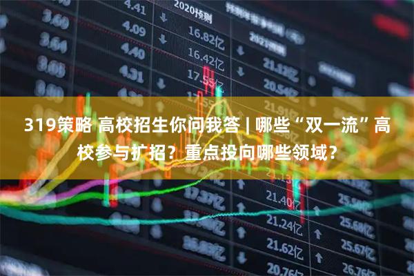 319策略 高校招生你问我答 | 哪些“双一流”高校参与扩招？重点投向哪些领域？
