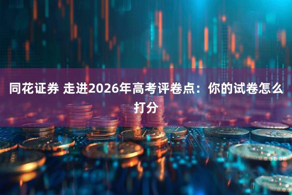 同花证券 走进2026年高考评卷点：你的试卷怎么打分