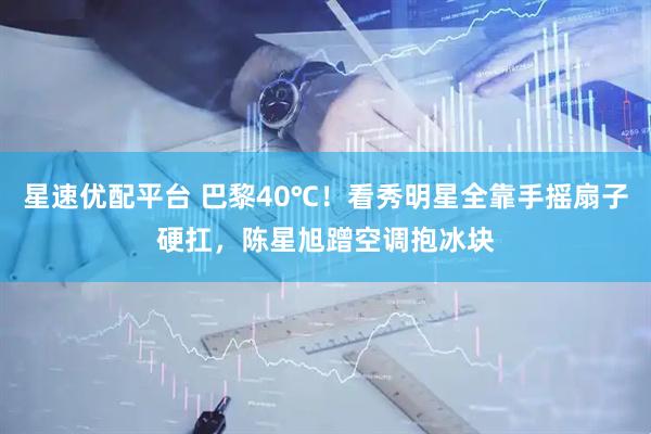 星速优配平台 巴黎40℃!看秀明星全靠手摇扇子硬扛,陈星旭蹭空调抱冰块