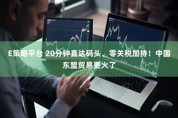 E策略平台 20分钟直达码头、零关税加持！中国东盟贸易更火了