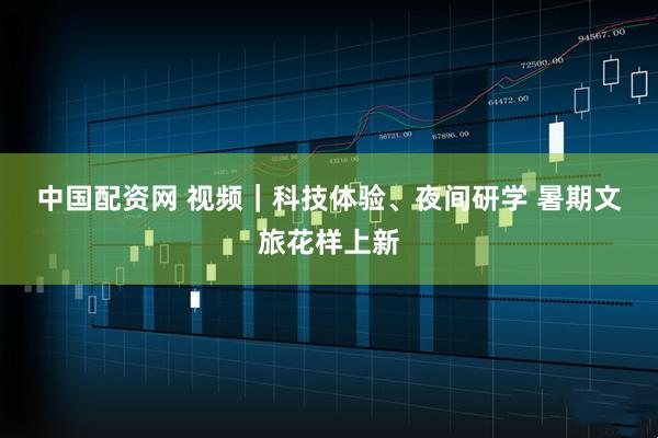 中国配资网 视频｜科技体验、夜间研学 暑期文旅花样上新