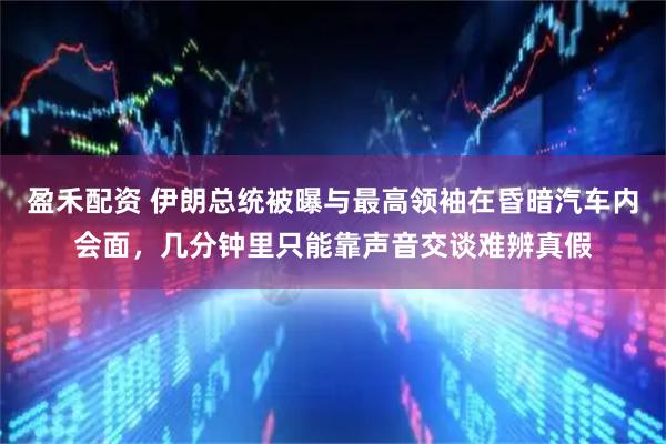 盈禾配资 伊朗总统被曝与最高领袖在昏暗汽车内会面，几分钟里只能靠声音交谈难辨真假