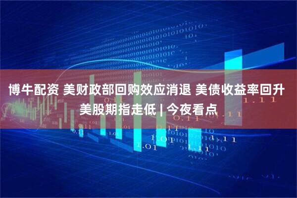 博牛配资 美财政部回购效应消退 美债收益率回升 美股期指走低 | 今夜看点