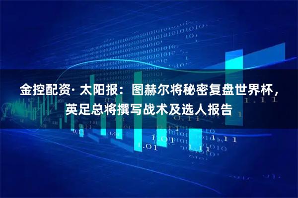 金控配资· 太阳报：图赫尔将秘密复盘世界杯，英足总将撰写战术及选人报告