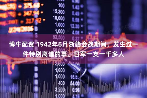博牛配资 1942年6月浙赣会战期间，发生过一件特别离谱的事。日军一支一千多人
