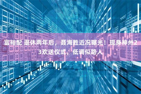 富裕配 退休两年后，聂海胜近况曝光！现身神州23欢送仪式，低调似路人