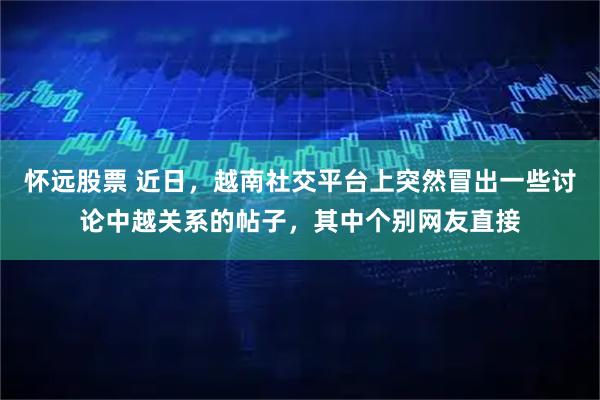 怀远股票 近日，越南社交平台上突然冒出一些讨论中越关系的帖子，其中个别网友直接